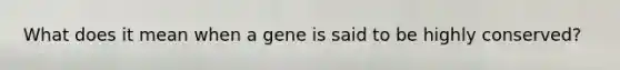 What does it mean when a gene is said to be highly conserved?