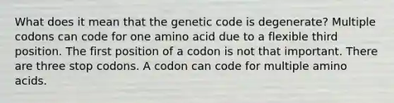 What does it mean that the genetic code is degenerate? Multiple codons can code for one amino acid due to a flexible third position. The first position of a codon is not that important. There are three stop codons. A codon can code for multiple amino acids.