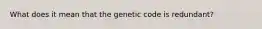 What does it mean that the genetic code is redundant?