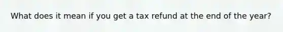 What does it mean if you get a tax refund at the end of the year?