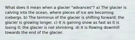 What does it mean when a glacier "advances"? a) The glacier is calving into the ocean, where pieces of ice are becoming icebergs. b) The terminus of the glacier is shifting forward; the glacier is growing longer. c) It is gaining snow as fast as it is losing it; the glacier is not shrinking. d) It is flowing downhill towards the end of the glacier.