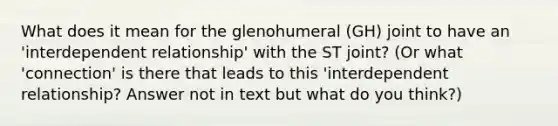 What does it mean for the glenohumeral (GH) joint to have an 'interdependent relationship' with the ST joint? (Or what 'connection' is there that leads to this 'interdependent relationship? Answer not in text but what do you think?)