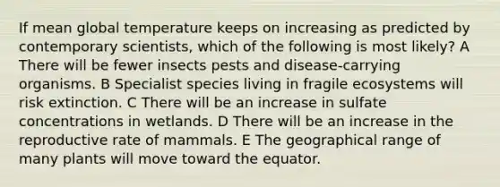 If mean global temperature keeps on increasing as predicted by contemporary scientists, which of the following is most likely? A There will be fewer insects pests and disease-carrying organisms. B Specialist species living in fragile ecosystems will risk extinction. C There will be an increase in sulfate concentrations in wetlands. D There will be an increase in the reproductive rate of mammals. E The geographical range of many plants will move toward the equator.