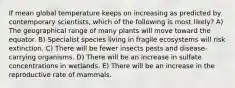 If mean global temperature keeps on increasing as predicted by contemporary scientists, which of the following is most likely? A) The geographical range of many plants will move toward the equator. B) Specialist species living in fragile ecosystems will risk extinction. C) There will be fewer insects pests and disease-carrying organisms. D) There will be an increase in sulfate concentrations in wetlands. E) There will be an increase in the reproductive rate of mammals.