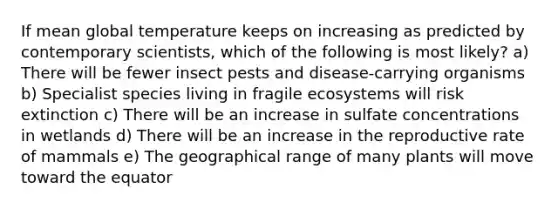 If mean global temperature keeps on increasing as predicted by contemporary scientists, which of the following is most likely? a) There will be fewer insect pests and disease-carrying organisms b) Specialist species living in fragile ecosystems will risk extinction c) There will be an increase in sulfate concentrations in wetlands d) There will be an increase in the reproductive rate of mammals e) The geographical range of many plants will move toward the equator