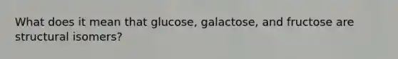 What does it mean that glucose, galactose, and fructose are structural isomers?