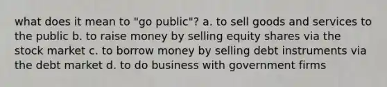 what does it mean to "go public"? a. to sell goods and services to the public b. to raise money by selling equity shares via the stock market c. to borrow money by selling debt instruments via the debt market d. to do business with government firms