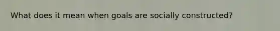 What does it mean when goals are socially constructed?