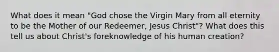 What does it mean "God chose the Virgin Mary from all eternity to be the Mother of our Redeemer, Jesus Christ"? What does this tell us about Christ's foreknowledge of his human creation?