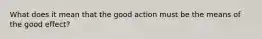 What does it mean that the good action must be the means of the good effect?