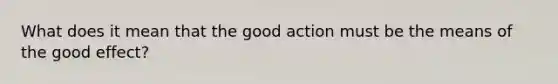 What does it mean that the good action must be the means of the good effect?