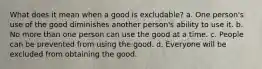 What does it mean when a good is excludable? a. One person's use of the good diminishes another person's ability to use it. b. No more than one person can use the good at a time. c. People can be prevented from using the good. d. Everyone will be excluded from obtaining the good.