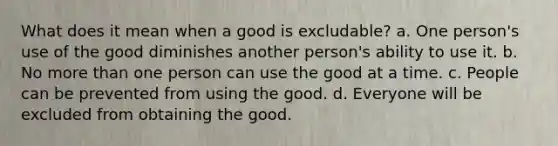 What does it mean when a good is excludable? a. One person's use of the good diminishes another person's ability to use it. b. No more than one person can use the good at a time. c. People can be prevented from using the good. d. Everyone will be excluded from obtaining the good.