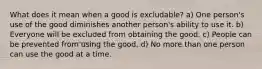 What does it mean when a good is excludable? a) One person's use of the good diminishes another person's ability to use it. b) Everyone will be excluded from obtaining the good. c) People can be prevented from using the good. d) No more than one person can use the good at a time.