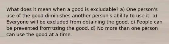 What does it mean when a good is excludable? a) One person's use of the good diminishes another person's ability to use it. b) Everyone will be excluded from obtaining the good. c) People can be prevented from using the good. d) No more than one person can use the good at a time.