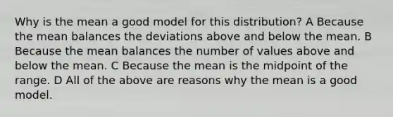 Why is the mean a good model for this distribution? A Because the mean balances the deviations above and below the mean. B Because the mean balances the number of values above and below the mean. C Because the mean is the midpoint of the range. D All of the above are reasons why the mean is a good model.