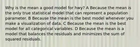 Why is the mean a good model for hwy? A Because the mean is the only true statistical model that can represent a population parameter. B Because the mean is the best model whenever you make a visualization of data. C Because the mean is the best model for all categorical variables. D Because the mean is a model that balances the residuals and minimizes the sum of squared residuals.