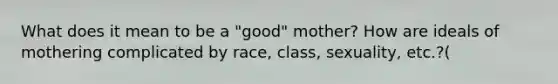 What does it mean to be a "good" mother? How are ideals of mothering complicated by race, class, sexuality, etc.?(