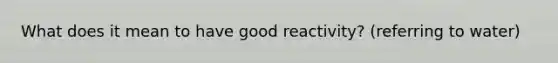 What does it mean to have good reactivity? (referring to water)