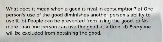 What does it mean when a good is rival in consumption? a) One person's use of the good diminishes another person's ability to use it. b) People can be prevented from using the good. c) No more than one person can use the good at a time. d) Everyone will be excluded from obtaining the good.