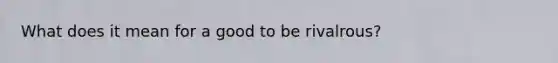 What does it mean for a good to be rivalrous?