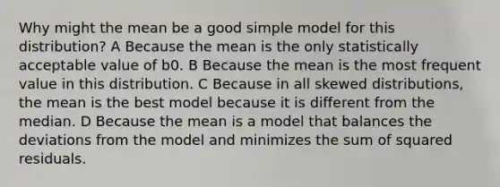 Why might the mean be a good simple model for this distribution? A Because the mean is the only statistically acceptable value of b0. B Because the mean is the most frequent value in this distribution. C Because in all skewed distributions, the mean is the best model because it is different from the median. D Because the mean is a model that balances the deviations from the model and minimizes the sum of squared residuals.