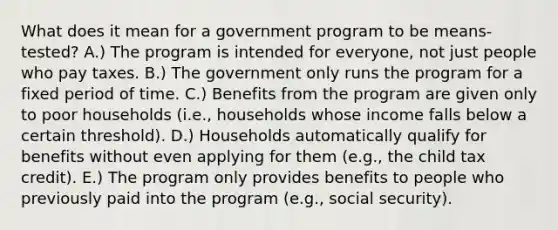 What does it mean for a government program to be means-tested? A.) The program is intended for everyone, not just people who pay taxes. B.) The government only runs the program for a fixed period of time. C.) Benefits from the program are given only to poor households (i.e., households whose income falls below a certain threshold). D.) Households automatically qualify for benefits without even applying for them (e.g., the child tax credit). E.) The program only provides benefits to people who previously paid into the program (e.g., social security).