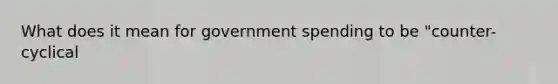 What does it mean for government spending to be "counter-cyclical