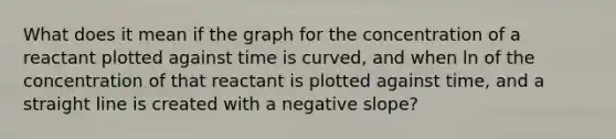 What does it mean if the graph for the concentration of a reactant plotted against time is curved, and when ln of the concentration of that reactant is plotted against time, and a straight line is created with a negative slope?