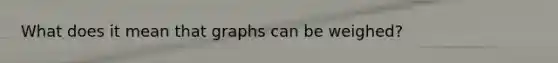 What does it mean that graphs can be weighed?