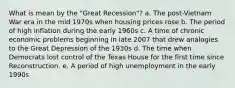 What is mean by the "Great Recession"? a. The post-Vietnam War era in the mid 1970s when housing prices rose b. The period of high inflation during the early 1960s c. A time of chronic economic problems beginning in late 2007 that drew analogies to the Great Depression of the 1930s d. The time when Democrats lost control of the Texas House for the first time since Reconstruction. e. A period of high unemployment in the early 1990s