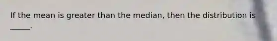 If the mean is greater than the median, then the distribution is _____.