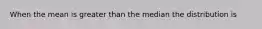 When the mean is greater than the median the distribution is