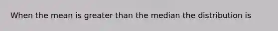 When the mean is greater than the median the distribution is