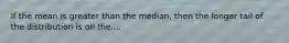 If the mean is greater than the median, then the longer tail of the distribution is on the....