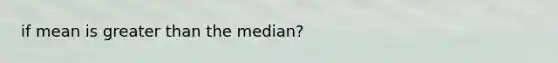 if mean is greater than the median?