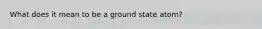 What does it mean to be a ground state atom?