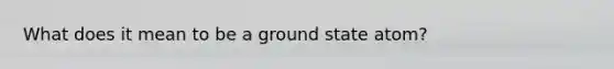 What does it mean to be a ground state atom?