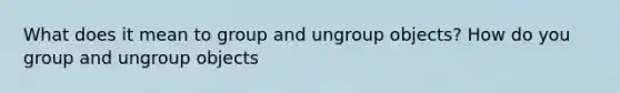 What does it mean to group and ungroup objects? How do you group and ungroup objects