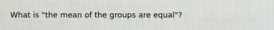 What is "the mean of the groups are equal"?