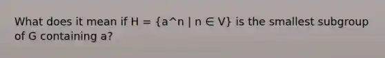 What does it mean if H = (a^n | n ∈ V) is the smallest subgroup of G containing a?