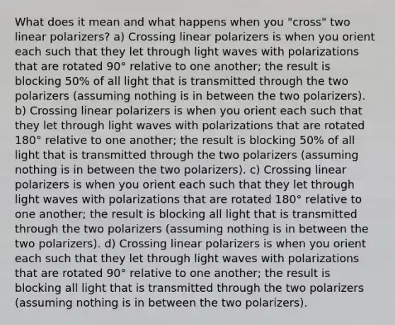 What does it mean and what happens when you "cross" two linear polarizers? a) Crossing linear polarizers is when you orient each such that they let through light waves with polarizations that are rotated 90° relative to one another; the result is blocking 50% of all light that is transmitted through the two polarizers (assuming nothing is in between the two polarizers). b) Crossing linear polarizers is when you orient each such that they let through light waves with polarizations that are rotated 180° relative to one another; the result is blocking 50% of all light that is transmitted through the two polarizers (assuming nothing is in between the two polarizers). c) Crossing linear polarizers is when you orient each such that they let through light waves with polarizations that are rotated 180° relative to one another; the result is blocking all light that is transmitted through the two polarizers (assuming nothing is in between the two polarizers). d) Crossing linear polarizers is when you orient each such that they let through light waves with polarizations that are rotated 90° relative to one another; the result is blocking all light that is transmitted through the two polarizers (assuming nothing is in between the two polarizers).