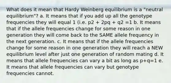 What does it mean that Hardy Weinberg equilibrium is a "neutral equilibrium"? a. It means that if you add up all the genotype frequencies they will equal 1 (i.e. p2 + 2pq + q2 =1 b. It means that if the allele frequencies change for some reason in one generation they will come back to the SAME allele frequency in the next generation. c. It means that if the allele frequencies change for some reason in one generation they will reach a NEW equilibrium level after just one generation of random mating d. It means that allele frequencies can vary a bit as long as p+q=1 e. It means that allele frequencies can vary but genotype frequencies cannot.