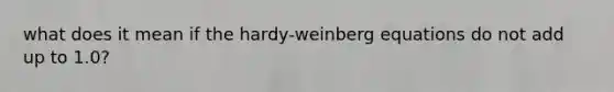 what does it mean if the hardy-weinberg equations do not add up to 1.0?