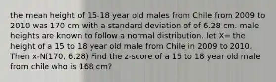 the mean height of 15-18 year old males from Chile from 2009 to 2010 was 170 cm with a standard deviation of of 6.28 cm. male heights are known to follow a normal distribution. let X= the height of a 15 to 18 year old male from Chile in 2009 to 2010. Then x-N(170, 6.28) Find the z-score of a 15 to 18 year old male from chile who is 168 cm?