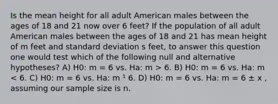 Is the mean height for all adult American males between the ages of 18 and 21 now over 6 feet? If the population of all adult American males between the ages of 18 and 21 has mean height of m feet and standard deviation s feet, to answer this question one would test which of the following null and alternative hypotheses? A) H0: m = 6 vs. Ha: m > 6. B) H0: m = 6 vs. Ha: m < 6. C) H0: m = 6 vs. Ha: m ¹ 6. D) H0: m = 6 vs. Ha: m = 6 ± x , assuming our sample size is n.