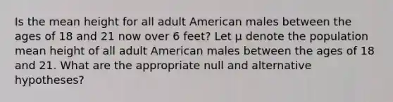 Is the mean height for all adult American males between the ages of 18 and 21 now over 6 feet? Let µ denote the population mean height of all adult American males between the ages of 18 and 21. What are the appropriate null and alternative hypotheses?