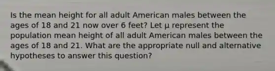 Is the mean height for all adult American males between the ages of 18 and 21 now over 6 feet? Let μ represent the population mean height of all adult American males between the ages of 18 and 21. What are the appropriate null and alternative hypotheses to answer this question?