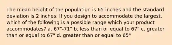 The mean height of the population is 65 inches and the standard deviation is 2 inches. If you design to accommodate the largest, which of the following is a possible range which your product accommodates? a. 67"-71" b. less than or equal to 67" c. greater than or equal to 67" d. greater than or equal to 65"