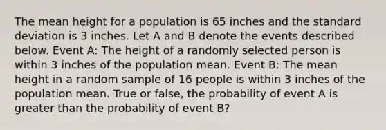 The mean height for a population is 65 inches and the standard deviation is 3 inches. Let A and B denote the events described below. Event A: The height of a randomly selected person is within 3 inches of the population mean. Event B: The mean height in a random sample of 16 people is within 3 inches of the population mean. True or false, the probability of event A is greater than the probability of event B?